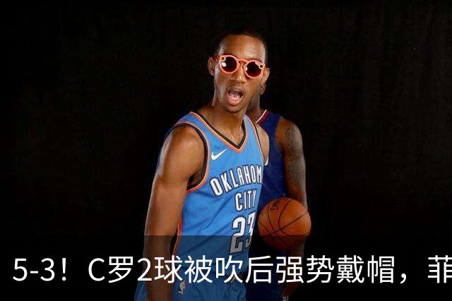 5-3！C罗2球被吹后强势戴帽，菲利克斯独造4球，胜利笑傲进球大战
